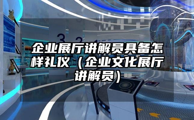 企業展廳講解員具備怎樣禮儀（企業文化展廳講解員）