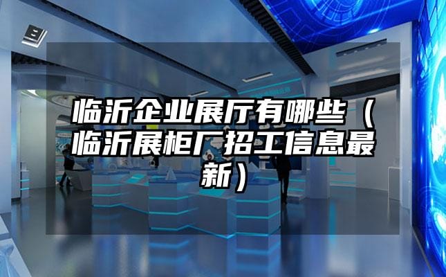 臨沂企業展廳有哪些（臨沂展柜廠招工信息最新）