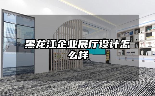 黑龍江企業展廳設計怎么樣